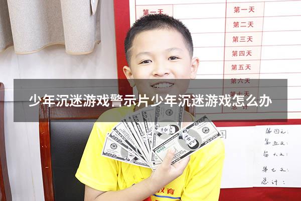 少年沉迷游戏 警示片（少年沉迷游戏怎么办）